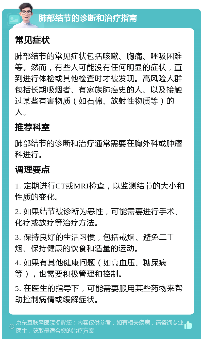 肺部结节的诊断和治疗指南 常见症状 肺部结节的常见症状包括咳嗽、胸痛、呼吸困难等。然而，有些人可能没有任何明显的症状，直到进行体检或其他检查时才被发现。高风险人群包括长期吸烟者、有家族肺癌史的人、以及接触过某些有害物质（如石棉、放射性物质等）的人。 推荐科室 肺部结节的诊断和治疗通常需要在胸外科或肿瘤科进行。 调理要点 1. 定期进行CT或MRI检查，以监测结节的大小和性质的变化。 2. 如果结节被诊断为恶性，可能需要进行手术、化疗或放疗等治疗方法。 3. 保持良好的生活习惯，包括戒烟、避免二手烟、保持健康的饮食和适量的运动。 4. 如果有其他健康问题（如高血压、糖尿病等），也需要积极管理和控制。 5. 在医生的指导下，可能需要服用某些药物来帮助控制病情或缓解症状。