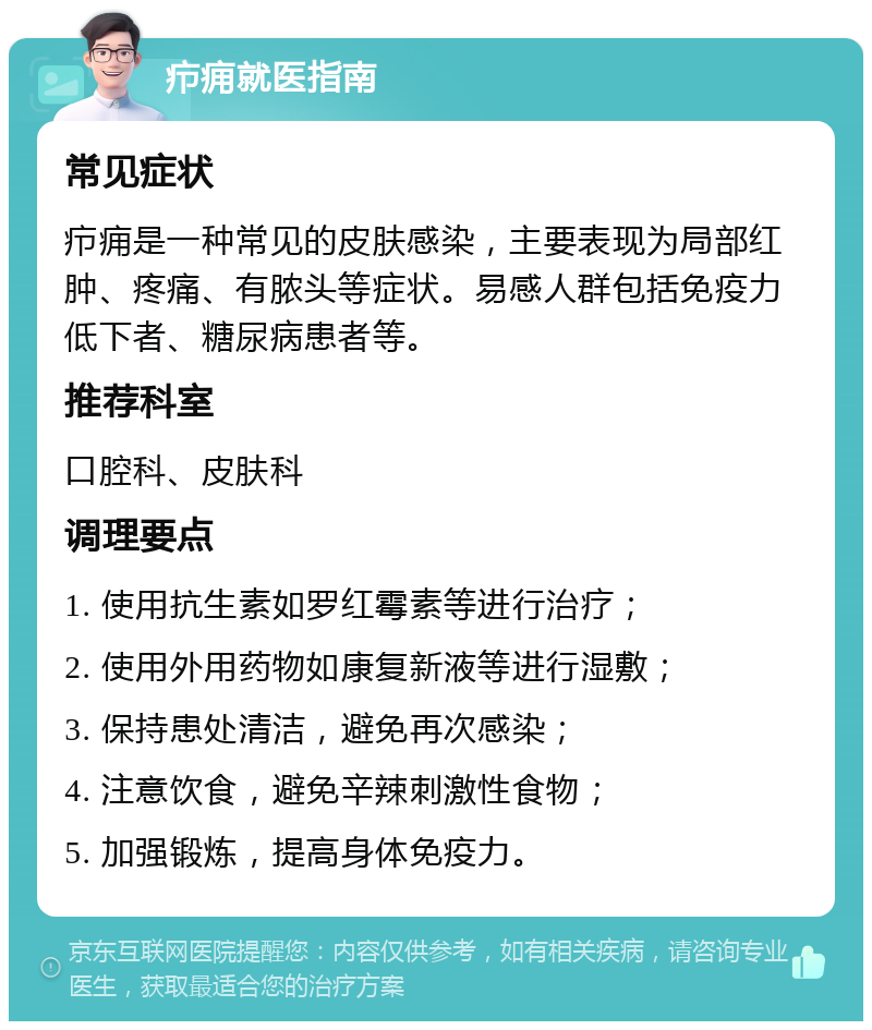 疖痈就医指南 常见症状 疖痈是一种常见的皮肤感染，主要表现为局部红肿、疼痛、有脓头等症状。易感人群包括免疫力低下者、糖尿病患者等。 推荐科室 口腔科、皮肤科 调理要点 1. 使用抗生素如罗红霉素等进行治疗； 2. 使用外用药物如康复新液等进行湿敷； 3. 保持患处清洁，避免再次感染； 4. 注意饮食，避免辛辣刺激性食物； 5. 加强锻炼，提高身体免疫力。