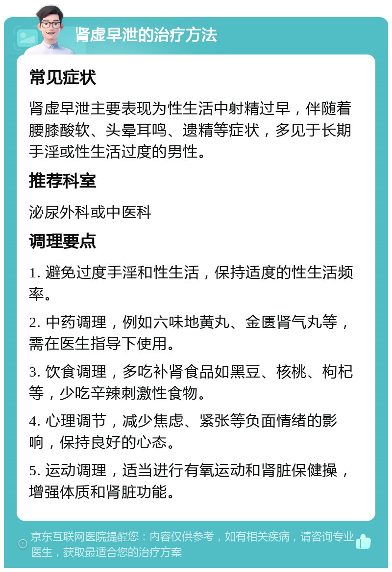 肾虚早泄的治疗方法 常见症状 肾虚早泄主要表现为性生活中射精过早，伴随着腰膝酸软、头晕耳鸣、遗精等症状，多见于长期手淫或性生活过度的男性。 推荐科室 泌尿外科或中医科 调理要点 1. 避免过度手淫和性生活，保持适度的性生活频率。 2. 中药调理，例如六味地黄丸、金匮肾气丸等，需在医生指导下使用。 3. 饮食调理，多吃补肾食品如黑豆、核桃、枸杞等，少吃辛辣刺激性食物。 4. 心理调节，减少焦虑、紧张等负面情绪的影响，保持良好的心态。 5. 运动调理，适当进行有氧运动和肾脏保健操，增强体质和肾脏功能。