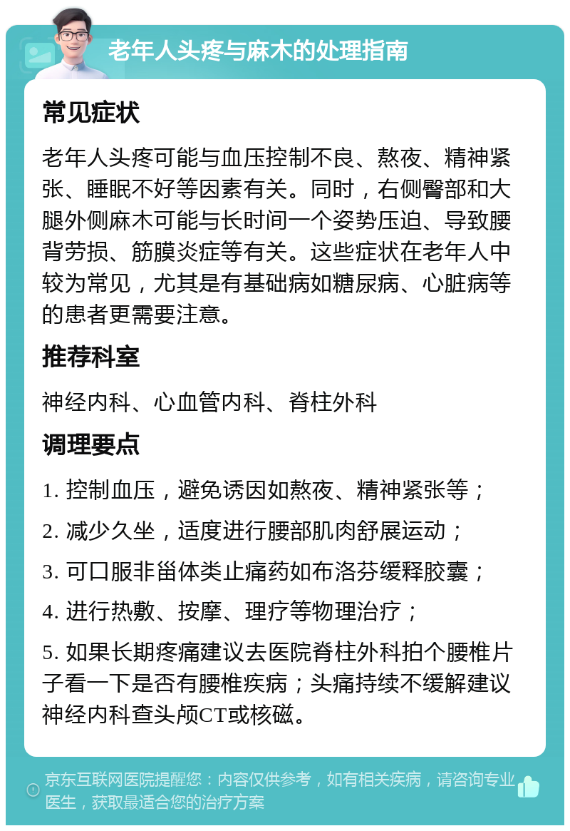 老年人头疼与麻木的处理指南 常见症状 老年人头疼可能与血压控制不良、熬夜、精神紧张、睡眠不好等因素有关。同时，右侧臀部和大腿外侧麻木可能与长时间一个姿势压迫、导致腰背劳损、筋膜炎症等有关。这些症状在老年人中较为常见，尤其是有基础病如糖尿病、心脏病等的患者更需要注意。 推荐科室 神经内科、心血管内科、脊柱外科 调理要点 1. 控制血压，避免诱因如熬夜、精神紧张等； 2. 减少久坐，适度进行腰部肌肉舒展运动； 3. 可口服非甾体类止痛药如布洛芬缓释胶囊； 4. 进行热敷、按摩、理疗等物理治疗； 5. 如果长期疼痛建议去医院脊柱外科拍个腰椎片子看一下是否有腰椎疾病；头痛持续不缓解建议神经内科查头颅CT或核磁。