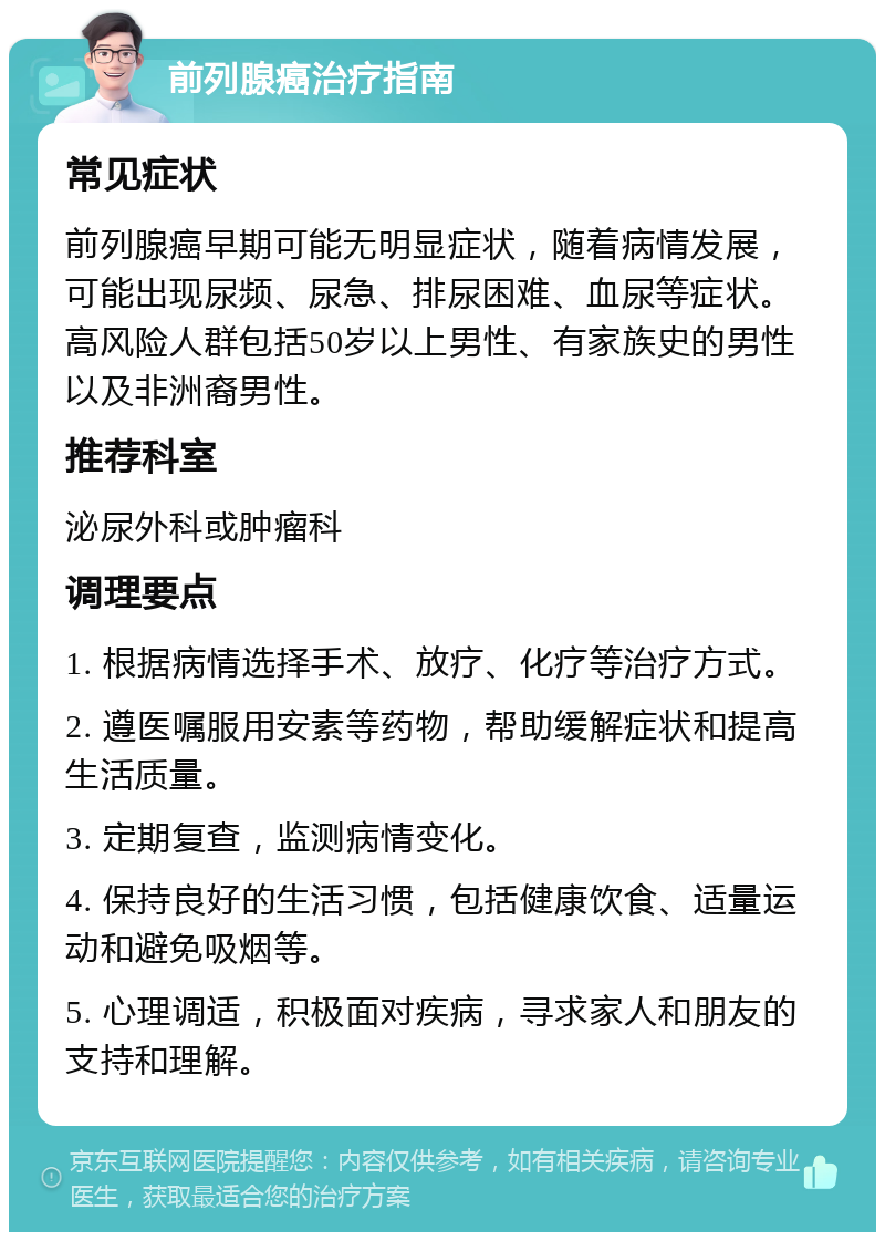 前列腺癌治疗指南 常见症状 前列腺癌早期可能无明显症状，随着病情发展，可能出现尿频、尿急、排尿困难、血尿等症状。高风险人群包括50岁以上男性、有家族史的男性以及非洲裔男性。 推荐科室 泌尿外科或肿瘤科 调理要点 1. 根据病情选择手术、放疗、化疗等治疗方式。 2. 遵医嘱服用安素等药物，帮助缓解症状和提高生活质量。 3. 定期复查，监测病情变化。 4. 保持良好的生活习惯，包括健康饮食、适量运动和避免吸烟等。 5. 心理调适，积极面对疾病，寻求家人和朋友的支持和理解。