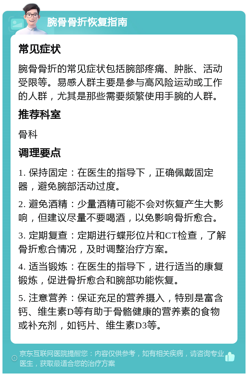 腕骨骨折恢复指南 常见症状 腕骨骨折的常见症状包括腕部疼痛、肿胀、活动受限等。易感人群主要是参与高风险运动或工作的人群，尤其是那些需要频繁使用手腕的人群。 推荐科室 骨科 调理要点 1. 保持固定：在医生的指导下，正确佩戴固定器，避免腕部活动过度。 2. 避免酒精：少量酒精可能不会对恢复产生大影响，但建议尽量不要喝酒，以免影响骨折愈合。 3. 定期复查：定期进行蝶形位片和CT检查，了解骨折愈合情况，及时调整治疗方案。 4. 适当锻炼：在医生的指导下，进行适当的康复锻炼，促进骨折愈合和腕部功能恢复。 5. 注意营养：保证充足的营养摄入，特别是富含钙、维生素D等有助于骨骼健康的营养素的食物或补充剂，如钙片、维生素D3等。