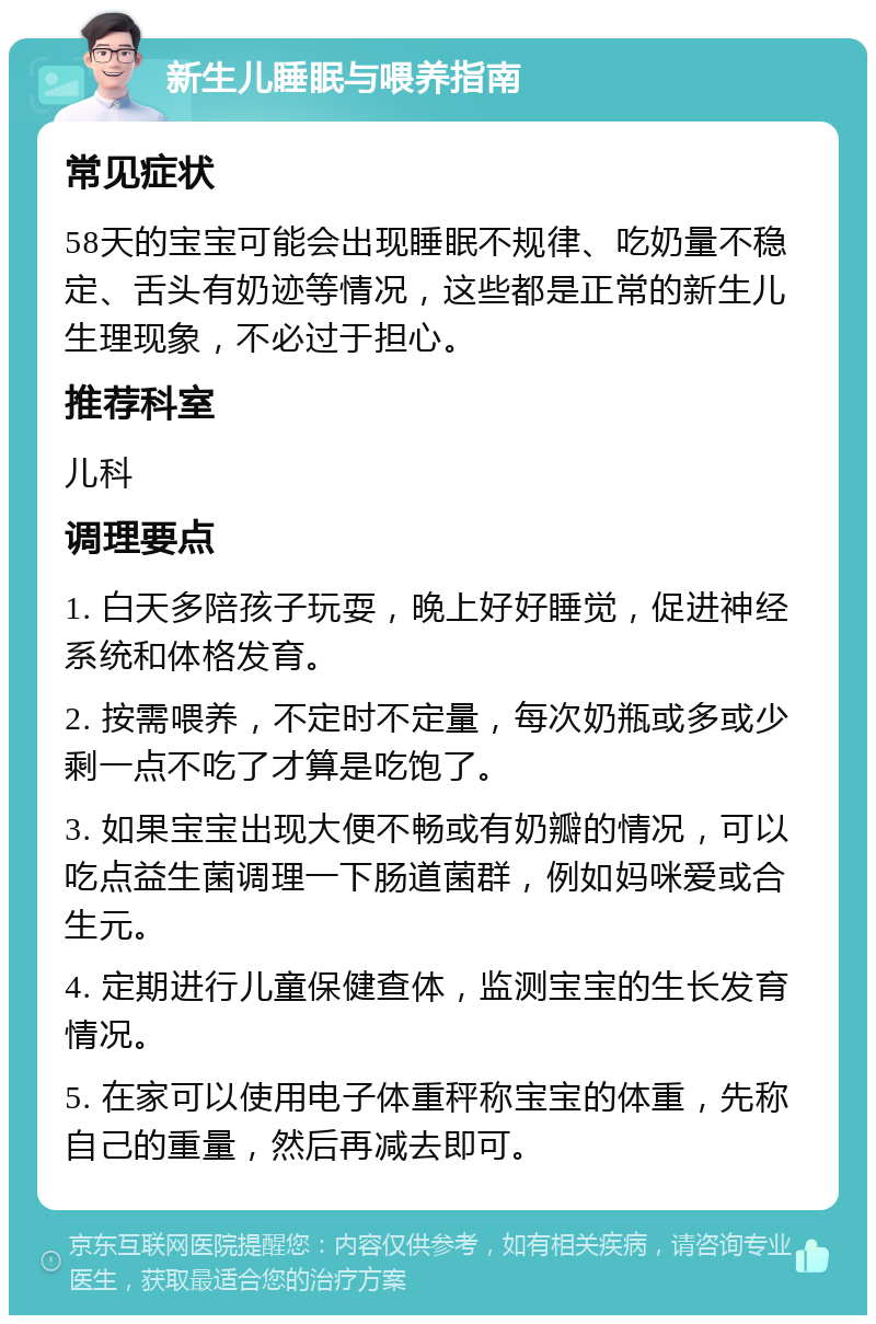 新生儿睡眠与喂养指南 常见症状 58天的宝宝可能会出现睡眠不规律、吃奶量不稳定、舌头有奶迹等情况，这些都是正常的新生儿生理现象，不必过于担心。 推荐科室 儿科 调理要点 1. 白天多陪孩子玩耍，晚上好好睡觉，促进神经系统和体格发育。 2. 按需喂养，不定时不定量，每次奶瓶或多或少剩一点不吃了才算是吃饱了。 3. 如果宝宝出现大便不畅或有奶瓣的情况，可以吃点益生菌调理一下肠道菌群，例如妈咪爱或合生元。 4. 定期进行儿童保健查体，监测宝宝的生长发育情况。 5. 在家可以使用电子体重秤称宝宝的体重，先称自己的重量，然后再减去即可。