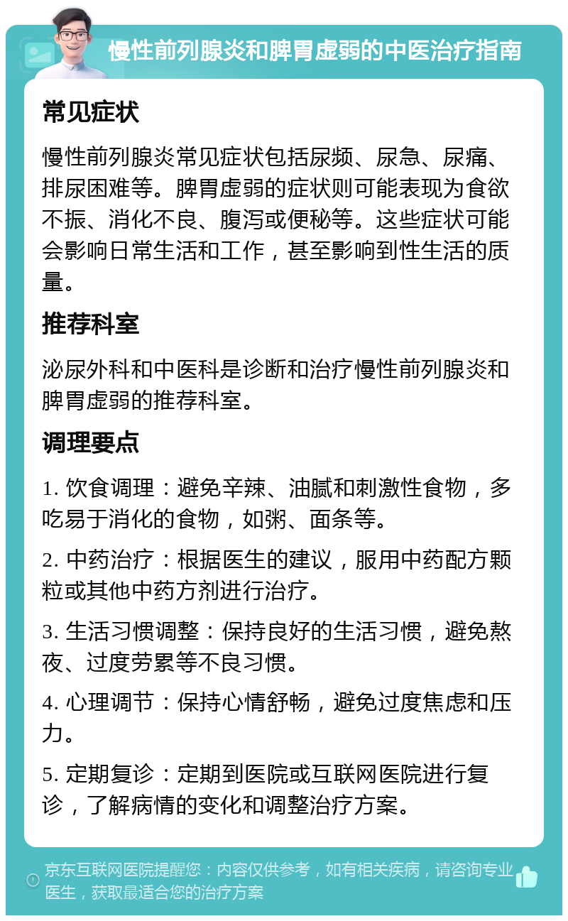 慢性前列腺炎和脾胃虚弱的中医治疗指南 常见症状 慢性前列腺炎常见症状包括尿频、尿急、尿痛、排尿困难等。脾胃虚弱的症状则可能表现为食欲不振、消化不良、腹泻或便秘等。这些症状可能会影响日常生活和工作，甚至影响到性生活的质量。 推荐科室 泌尿外科和中医科是诊断和治疗慢性前列腺炎和脾胃虚弱的推荐科室。 调理要点 1. 饮食调理：避免辛辣、油腻和刺激性食物，多吃易于消化的食物，如粥、面条等。 2. 中药治疗：根据医生的建议，服用中药配方颗粒或其他中药方剂进行治疗。 3. 生活习惯调整：保持良好的生活习惯，避免熬夜、过度劳累等不良习惯。 4. 心理调节：保持心情舒畅，避免过度焦虑和压力。 5. 定期复诊：定期到医院或互联网医院进行复诊，了解病情的变化和调整治疗方案。