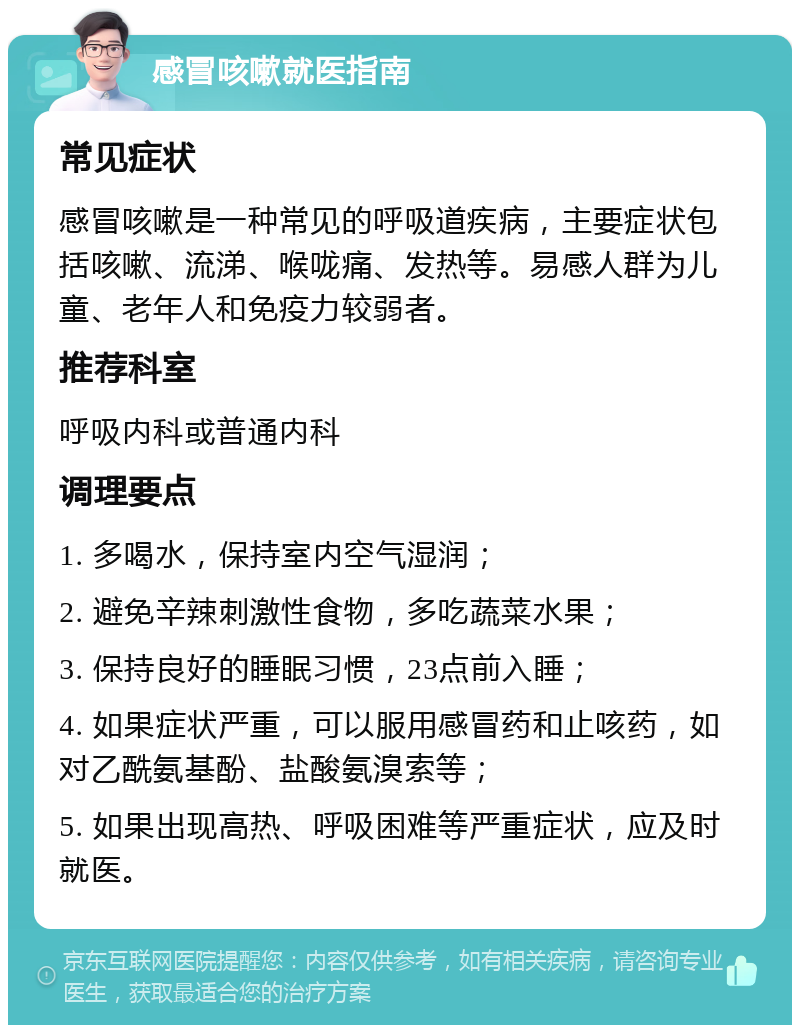 感冒咳嗽就医指南 常见症状 感冒咳嗽是一种常见的呼吸道疾病，主要症状包括咳嗽、流涕、喉咙痛、发热等。易感人群为儿童、老年人和免疫力较弱者。 推荐科室 呼吸内科或普通内科 调理要点 1. 多喝水，保持室内空气湿润； 2. 避免辛辣刺激性食物，多吃蔬菜水果； 3. 保持良好的睡眠习惯，23点前入睡； 4. 如果症状严重，可以服用感冒药和止咳药，如对乙酰氨基酚、盐酸氨溴索等； 5. 如果出现高热、呼吸困难等严重症状，应及时就医。