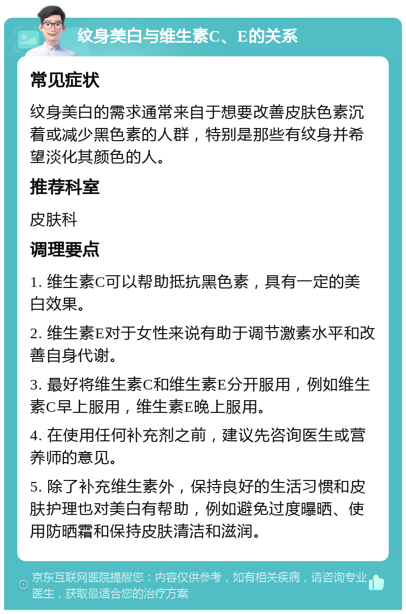 纹身美白与维生素C、E的关系 常见症状 纹身美白的需求通常来自于想要改善皮肤色素沉着或减少黑色素的人群，特别是那些有纹身并希望淡化其颜色的人。 推荐科室 皮肤科 调理要点 1. 维生素C可以帮助抵抗黑色素，具有一定的美白效果。 2. 维生素E对于女性来说有助于调节激素水平和改善自身代谢。 3. 最好将维生素C和维生素E分开服用，例如维生素C早上服用，维生素E晚上服用。 4. 在使用任何补充剂之前，建议先咨询医生或营养师的意见。 5. 除了补充维生素外，保持良好的生活习惯和皮肤护理也对美白有帮助，例如避免过度曝晒、使用防晒霜和保持皮肤清洁和滋润。