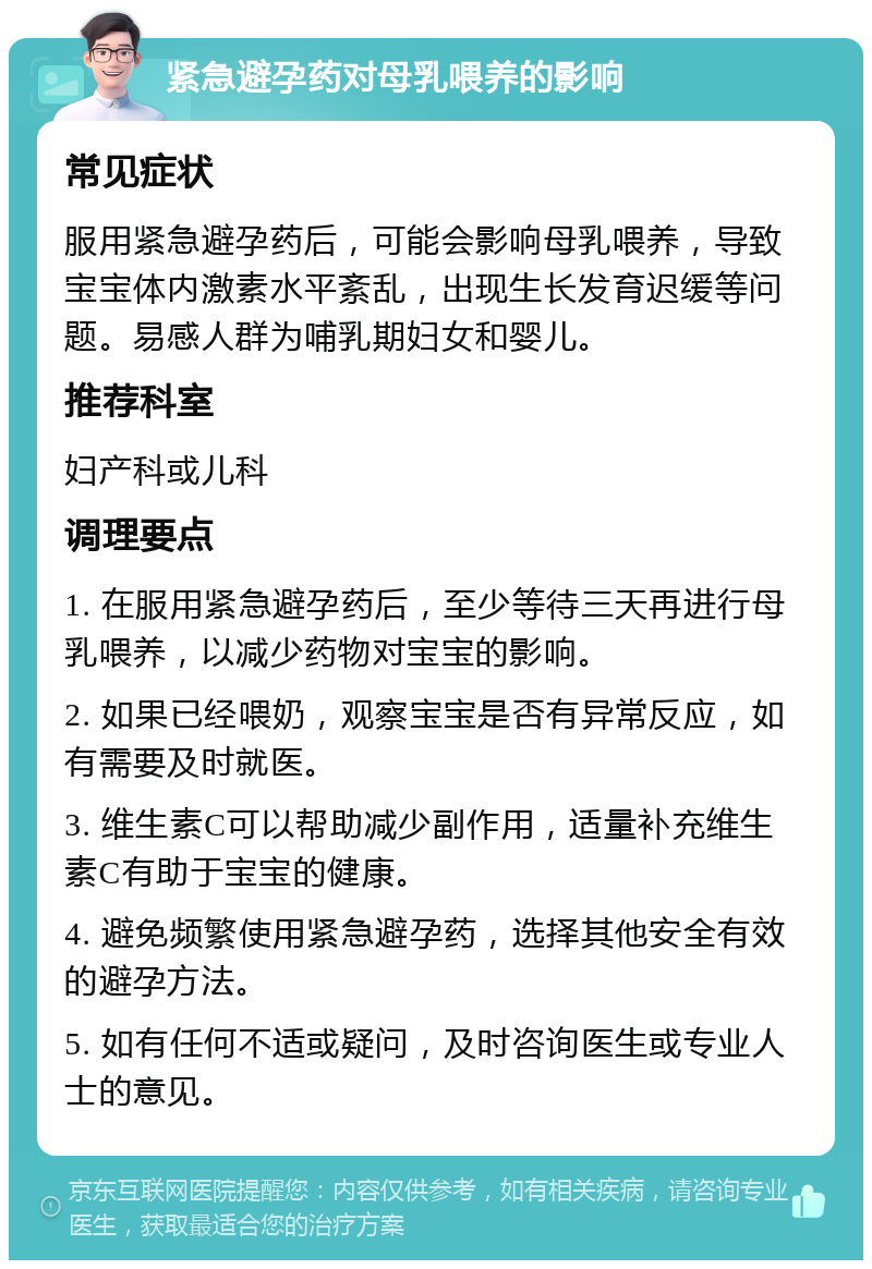 紧急避孕药对母乳喂养的影响 常见症状 服用紧急避孕药后，可能会影响母乳喂养，导致宝宝体内激素水平紊乱，出现生长发育迟缓等问题。易感人群为哺乳期妇女和婴儿。 推荐科室 妇产科或儿科 调理要点 1. 在服用紧急避孕药后，至少等待三天再进行母乳喂养，以减少药物对宝宝的影响。 2. 如果已经喂奶，观察宝宝是否有异常反应，如有需要及时就医。 3. 维生素C可以帮助减少副作用，适量补充维生素C有助于宝宝的健康。 4. 避免频繁使用紧急避孕药，选择其他安全有效的避孕方法。 5. 如有任何不适或疑问，及时咨询医生或专业人士的意见。