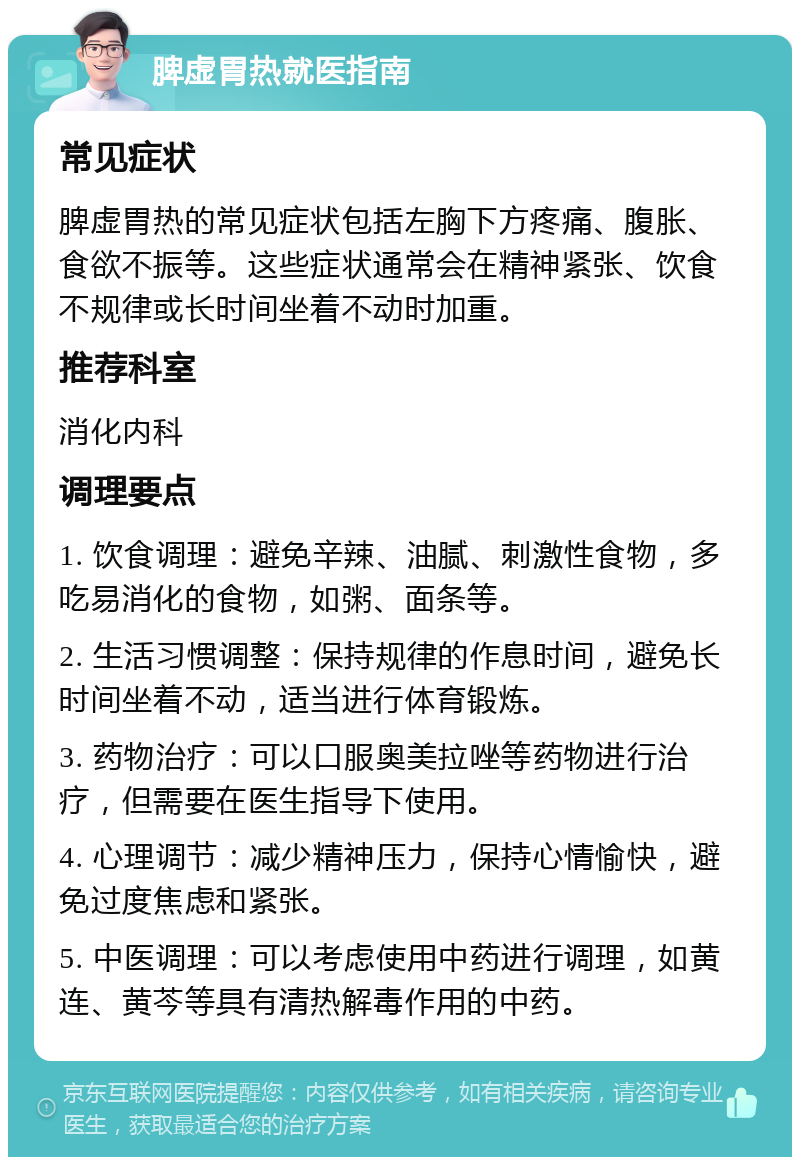 脾虚胃热就医指南 常见症状 脾虚胃热的常见症状包括左胸下方疼痛、腹胀、食欲不振等。这些症状通常会在精神紧张、饮食不规律或长时间坐着不动时加重。 推荐科室 消化内科 调理要点 1. 饮食调理：避免辛辣、油腻、刺激性食物，多吃易消化的食物，如粥、面条等。 2. 生活习惯调整：保持规律的作息时间，避免长时间坐着不动，适当进行体育锻炼。 3. 药物治疗：可以口服奥美拉唑等药物进行治疗，但需要在医生指导下使用。 4. 心理调节：减少精神压力，保持心情愉快，避免过度焦虑和紧张。 5. 中医调理：可以考虑使用中药进行调理，如黄连、黄芩等具有清热解毒作用的中药。