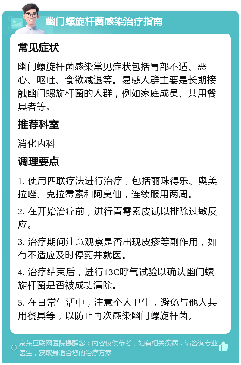 幽门螺旋杆菌感染治疗指南 常见症状 幽门螺旋杆菌感染常见症状包括胃部不适、恶心、呕吐、食欲减退等。易感人群主要是长期接触幽门螺旋杆菌的人群，例如家庭成员、共用餐具者等。 推荐科室 消化内科 调理要点 1. 使用四联疗法进行治疗，包括丽珠得乐、奥美拉唑、克拉霉素和阿莫仙，连续服用两周。 2. 在开始治疗前，进行青霉素皮试以排除过敏反应。 3. 治疗期间注意观察是否出现皮疹等副作用，如有不适应及时停药并就医。 4. 治疗结束后，进行13C呼气试验以确认幽门螺旋杆菌是否被成功清除。 5. 在日常生活中，注意个人卫生，避免与他人共用餐具等，以防止再次感染幽门螺旋杆菌。