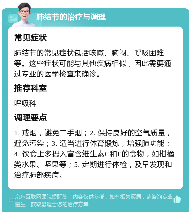 肺结节的治疗与调理 常见症状 肺结节的常见症状包括咳嗽、胸闷、呼吸困难等。这些症状可能与其他疾病相似，因此需要通过专业的医学检查来确诊。 推荐科室 呼吸科 调理要点 1. 戒烟，避免二手烟；2. 保持良好的空气质量，避免污染；3. 适当进行体育锻炼，增强肺功能；4. 饮食上多摄入富含维生素C和E的食物，如柑橘类水果、坚果等；5. 定期进行体检，及早发现和治疗肺部疾病。