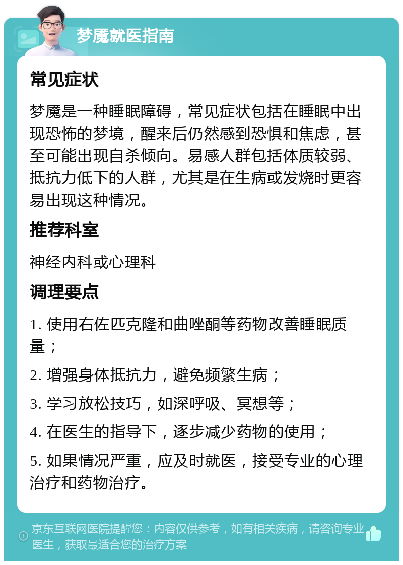 梦魇就医指南 常见症状 梦魇是一种睡眠障碍，常见症状包括在睡眠中出现恐怖的梦境，醒来后仍然感到恐惧和焦虑，甚至可能出现自杀倾向。易感人群包括体质较弱、抵抗力低下的人群，尤其是在生病或发烧时更容易出现这种情况。 推荐科室 神经内科或心理科 调理要点 1. 使用右佐匹克隆和曲唑酮等药物改善睡眠质量； 2. 增强身体抵抗力，避免频繁生病； 3. 学习放松技巧，如深呼吸、冥想等； 4. 在医生的指导下，逐步减少药物的使用； 5. 如果情况严重，应及时就医，接受专业的心理治疗和药物治疗。