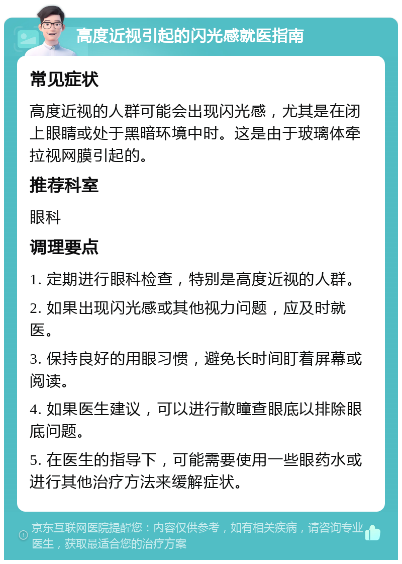 高度近视引起的闪光感就医指南 常见症状 高度近视的人群可能会出现闪光感，尤其是在闭上眼睛或处于黑暗环境中时。这是由于玻璃体牵拉视网膜引起的。 推荐科室 眼科 调理要点 1. 定期进行眼科检查，特别是高度近视的人群。 2. 如果出现闪光感或其他视力问题，应及时就医。 3. 保持良好的用眼习惯，避免长时间盯着屏幕或阅读。 4. 如果医生建议，可以进行散瞳查眼底以排除眼底问题。 5. 在医生的指导下，可能需要使用一些眼药水或进行其他治疗方法来缓解症状。