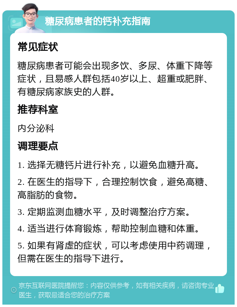 糖尿病患者的钙补充指南 常见症状 糖尿病患者可能会出现多饮、多尿、体重下降等症状，且易感人群包括40岁以上、超重或肥胖、有糖尿病家族史的人群。 推荐科室 内分泌科 调理要点 1. 选择无糖钙片进行补充，以避免血糖升高。 2. 在医生的指导下，合理控制饮食，避免高糖、高脂肪的食物。 3. 定期监测血糖水平，及时调整治疗方案。 4. 适当进行体育锻炼，帮助控制血糖和体重。 5. 如果有肾虚的症状，可以考虑使用中药调理，但需在医生的指导下进行。