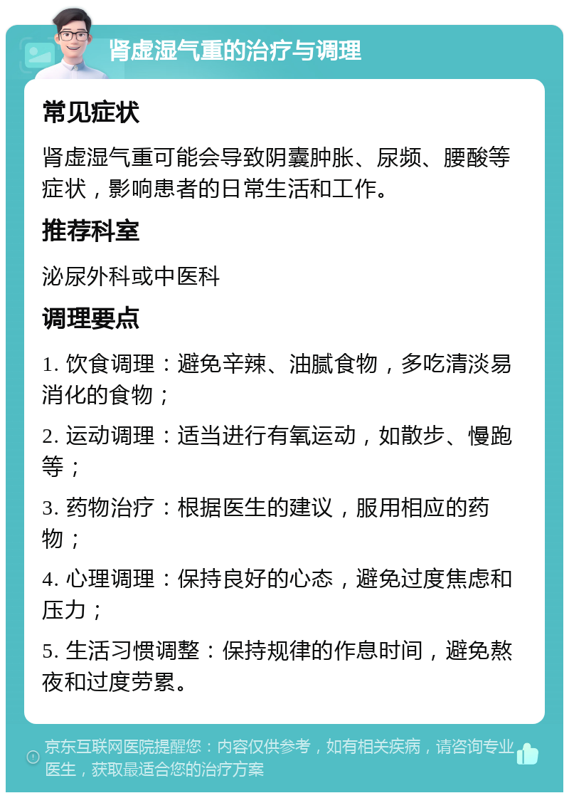 肾虚湿气重的治疗与调理 常见症状 肾虚湿气重可能会导致阴囊肿胀、尿频、腰酸等症状，影响患者的日常生活和工作。 推荐科室 泌尿外科或中医科 调理要点 1. 饮食调理：避免辛辣、油腻食物，多吃清淡易消化的食物； 2. 运动调理：适当进行有氧运动，如散步、慢跑等； 3. 药物治疗：根据医生的建议，服用相应的药物； 4. 心理调理：保持良好的心态，避免过度焦虑和压力； 5. 生活习惯调整：保持规律的作息时间，避免熬夜和过度劳累。