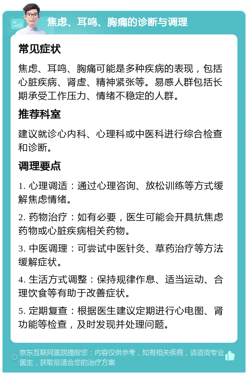 焦虑、耳鸣、胸痛的诊断与调理 常见症状 焦虑、耳鸣、胸痛可能是多种疾病的表现，包括心脏疾病、肾虚、精神紧张等。易感人群包括长期承受工作压力、情绪不稳定的人群。 推荐科室 建议就诊心内科、心理科或中医科进行综合检查和诊断。 调理要点 1. 心理调适：通过心理咨询、放松训练等方式缓解焦虑情绪。 2. 药物治疗：如有必要，医生可能会开具抗焦虑药物或心脏疾病相关药物。 3. 中医调理：可尝试中医针灸、草药治疗等方法缓解症状。 4. 生活方式调整：保持规律作息、适当运动、合理饮食等有助于改善症状。 5. 定期复查：根据医生建议定期进行心电图、肾功能等检查，及时发现并处理问题。