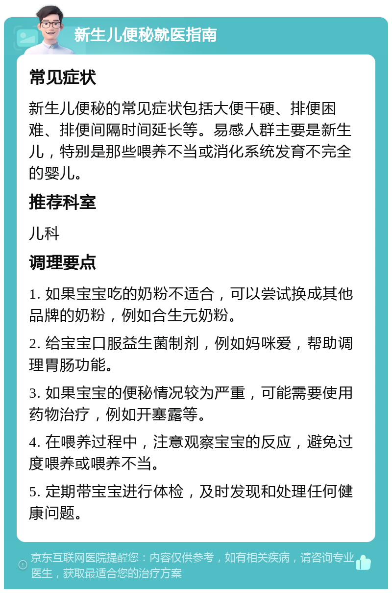 新生儿便秘就医指南 常见症状 新生儿便秘的常见症状包括大便干硬、排便困难、排便间隔时间延长等。易感人群主要是新生儿，特别是那些喂养不当或消化系统发育不完全的婴儿。 推荐科室 儿科 调理要点 1. 如果宝宝吃的奶粉不适合，可以尝试换成其他品牌的奶粉，例如合生元奶粉。 2. 给宝宝口服益生菌制剂，例如妈咪爱，帮助调理胃肠功能。 3. 如果宝宝的便秘情况较为严重，可能需要使用药物治疗，例如开塞露等。 4. 在喂养过程中，注意观察宝宝的反应，避免过度喂养或喂养不当。 5. 定期带宝宝进行体检，及时发现和处理任何健康问题。