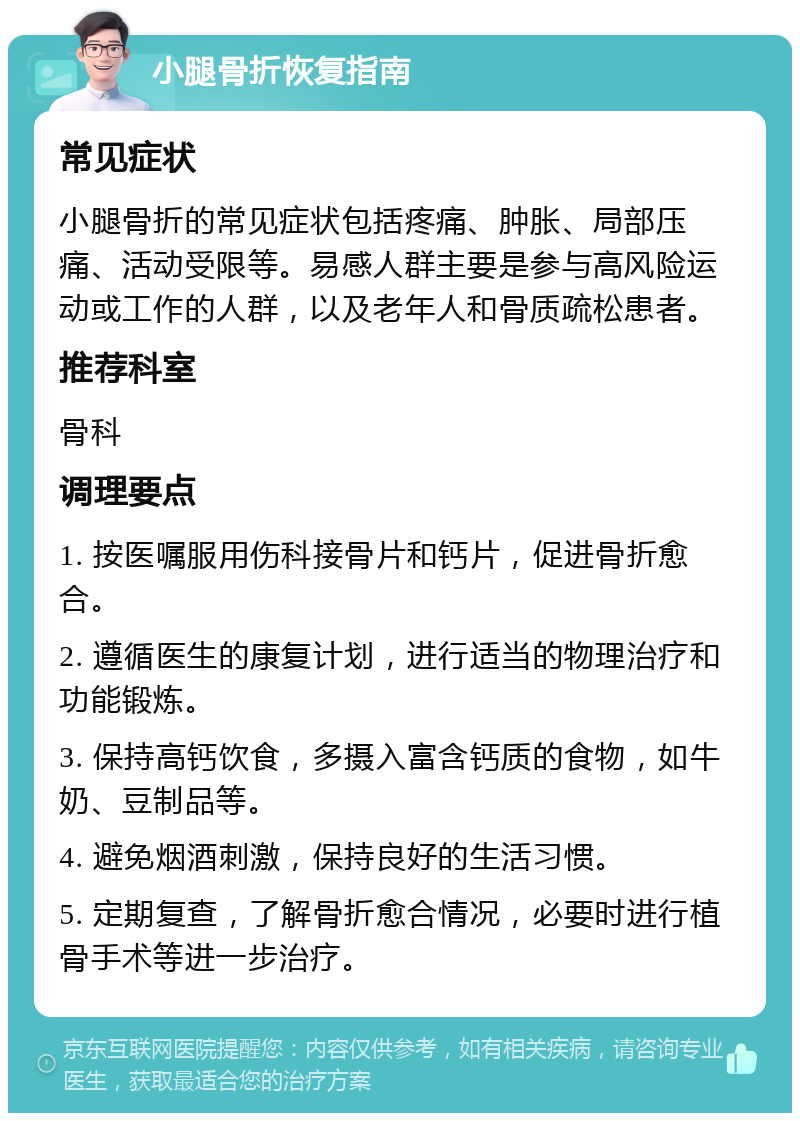 小腿骨折恢复指南 常见症状 小腿骨折的常见症状包括疼痛、肿胀、局部压痛、活动受限等。易感人群主要是参与高风险运动或工作的人群，以及老年人和骨质疏松患者。 推荐科室 骨科 调理要点 1. 按医嘱服用伤科接骨片和钙片，促进骨折愈合。 2. 遵循医生的康复计划，进行适当的物理治疗和功能锻炼。 3. 保持高钙饮食，多摄入富含钙质的食物，如牛奶、豆制品等。 4. 避免烟酒刺激，保持良好的生活习惯。 5. 定期复查，了解骨折愈合情况，必要时进行植骨手术等进一步治疗。