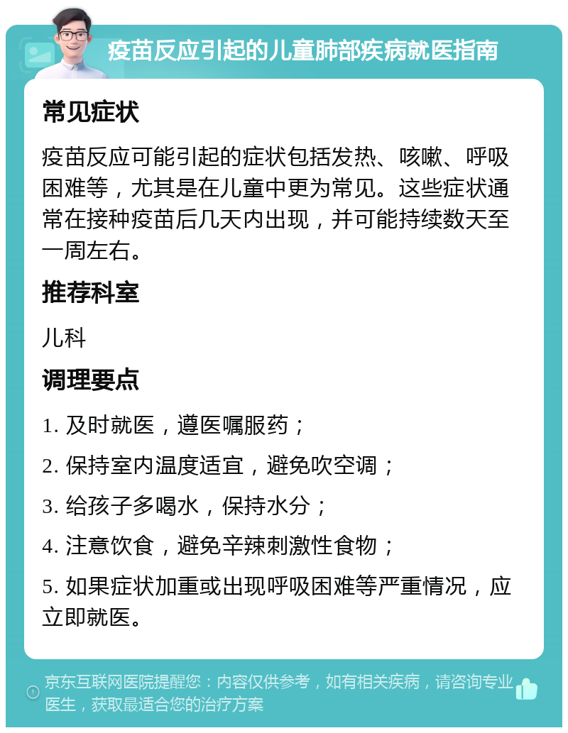 疫苗反应引起的儿童肺部疾病就医指南 常见症状 疫苗反应可能引起的症状包括发热、咳嗽、呼吸困难等，尤其是在儿童中更为常见。这些症状通常在接种疫苗后几天内出现，并可能持续数天至一周左右。 推荐科室 儿科 调理要点 1. 及时就医，遵医嘱服药； 2. 保持室内温度适宜，避免吹空调； 3. 给孩子多喝水，保持水分； 4. 注意饮食，避免辛辣刺激性食物； 5. 如果症状加重或出现呼吸困难等严重情况，应立即就医。