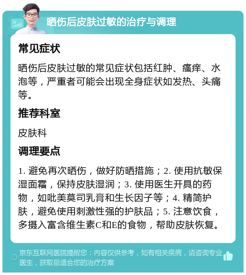 晒伤后皮肤过敏的治疗与调理 常见症状 晒伤后皮肤过敏的常见症状包括红肿、瘙痒、水泡等，严重者可能会出现全身症状如发热、头痛等。 推荐科室 皮肤科 调理要点 1. 避免再次晒伤，做好防晒措施；2. 使用抗敏保湿面霜，保持皮肤湿润；3. 使用医生开具的药物，如吡美莫司乳膏和生长因子等；4. 精简护肤，避免使用刺激性强的护肤品；5. 注意饮食，多摄入富含维生素C和E的食物，帮助皮肤恢复。