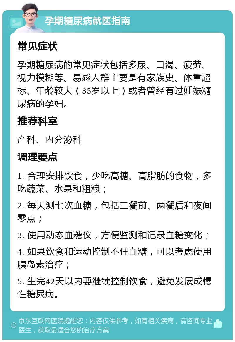 孕期糖尿病就医指南 常见症状 孕期糖尿病的常见症状包括多尿、口渴、疲劳、视力模糊等。易感人群主要是有家族史、体重超标、年龄较大（35岁以上）或者曾经有过妊娠糖尿病的孕妇。 推荐科室 产科、内分泌科 调理要点 1. 合理安排饮食，少吃高糖、高脂肪的食物，多吃蔬菜、水果和粗粮； 2. 每天测七次血糖，包括三餐前、两餐后和夜间零点； 3. 使用动态血糖仪，方便监测和记录血糖变化； 4. 如果饮食和运动控制不住血糖，可以考虑使用胰岛素治疗； 5. 生完42天以内要继续控制饮食，避免发展成慢性糖尿病。