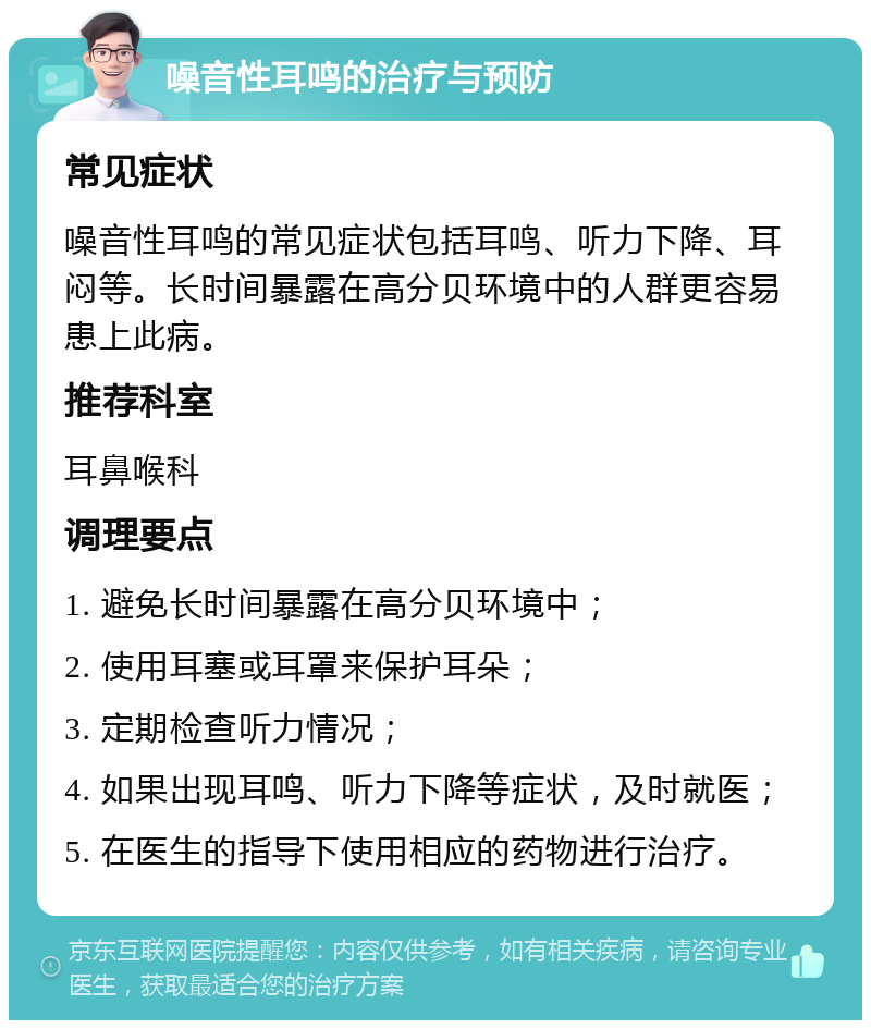 噪音性耳鸣的治疗与预防 常见症状 噪音性耳鸣的常见症状包括耳鸣、听力下降、耳闷等。长时间暴露在高分贝环境中的人群更容易患上此病。 推荐科室 耳鼻喉科 调理要点 1. 避免长时间暴露在高分贝环境中； 2. 使用耳塞或耳罩来保护耳朵； 3. 定期检查听力情况； 4. 如果出现耳鸣、听力下降等症状，及时就医； 5. 在医生的指导下使用相应的药物进行治疗。