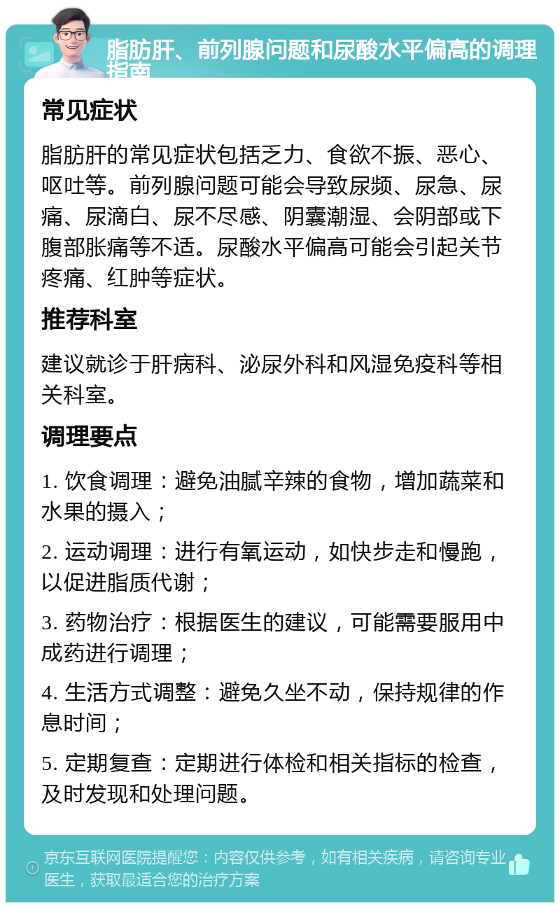 脂肪肝、前列腺问题和尿酸水平偏高的调理指南 常见症状 脂肪肝的常见症状包括乏力、食欲不振、恶心、呕吐等。前列腺问题可能会导致尿频、尿急、尿痛、尿滴白、尿不尽感、阴囊潮湿、会阴部或下腹部胀痛等不适。尿酸水平偏高可能会引起关节疼痛、红肿等症状。 推荐科室 建议就诊于肝病科、泌尿外科和风湿免疫科等相关科室。 调理要点 1. 饮食调理：避免油腻辛辣的食物，增加蔬菜和水果的摄入； 2. 运动调理：进行有氧运动，如快步走和慢跑，以促进脂质代谢； 3. 药物治疗：根据医生的建议，可能需要服用中成药进行调理； 4. 生活方式调整：避免久坐不动，保持规律的作息时间； 5. 定期复查：定期进行体检和相关指标的检查，及时发现和处理问题。