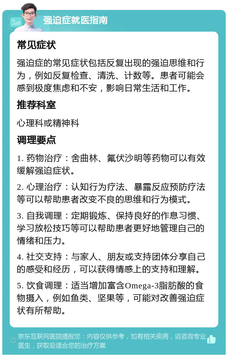 强迫症就医指南 常见症状 强迫症的常见症状包括反复出现的强迫思维和行为，例如反复检查、清洗、计数等。患者可能会感到极度焦虑和不安，影响日常生活和工作。 推荐科室 心理科或精神科 调理要点 1. 药物治疗：舍曲林、氟伏沙明等药物可以有效缓解强迫症状。 2. 心理治疗：认知行为疗法、暴露反应预防疗法等可以帮助患者改变不良的思维和行为模式。 3. 自我调理：定期锻炼、保持良好的作息习惯、学习放松技巧等可以帮助患者更好地管理自己的情绪和压力。 4. 社交支持：与家人、朋友或支持团体分享自己的感受和经历，可以获得情感上的支持和理解。 5. 饮食调理：适当增加富含Omega-3脂肪酸的食物摄入，例如鱼类、坚果等，可能对改善强迫症状有所帮助。