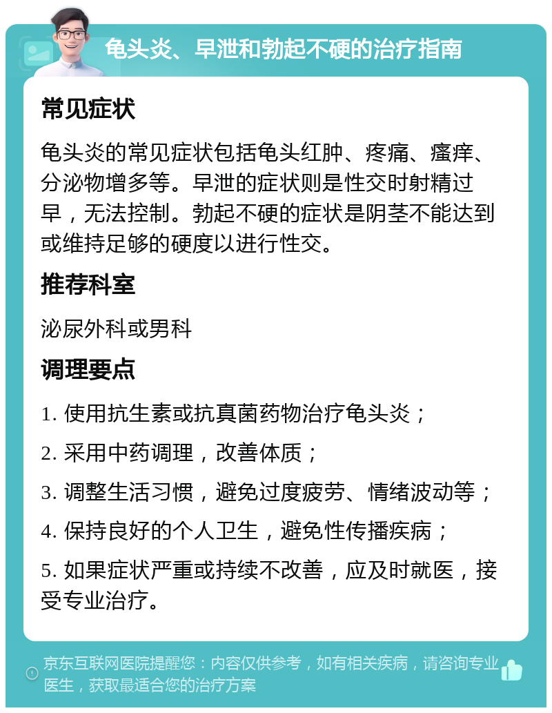 龟头炎、早泄和勃起不硬的治疗指南 常见症状 龟头炎的常见症状包括龟头红肿、疼痛、瘙痒、分泌物增多等。早泄的症状则是性交时射精过早，无法控制。勃起不硬的症状是阴茎不能达到或维持足够的硬度以进行性交。 推荐科室 泌尿外科或男科 调理要点 1. 使用抗生素或抗真菌药物治疗龟头炎； 2. 采用中药调理，改善体质； 3. 调整生活习惯，避免过度疲劳、情绪波动等； 4. 保持良好的个人卫生，避免性传播疾病； 5. 如果症状严重或持续不改善，应及时就医，接受专业治疗。