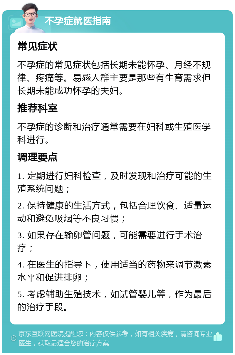 不孕症就医指南 常见症状 不孕症的常见症状包括长期未能怀孕、月经不规律、疼痛等。易感人群主要是那些有生育需求但长期未能成功怀孕的夫妇。 推荐科室 不孕症的诊断和治疗通常需要在妇科或生殖医学科进行。 调理要点 1. 定期进行妇科检查，及时发现和治疗可能的生殖系统问题； 2. 保持健康的生活方式，包括合理饮食、适量运动和避免吸烟等不良习惯； 3. 如果存在输卵管问题，可能需要进行手术治疗； 4. 在医生的指导下，使用适当的药物来调节激素水平和促进排卵； 5. 考虑辅助生殖技术，如试管婴儿等，作为最后的治疗手段。