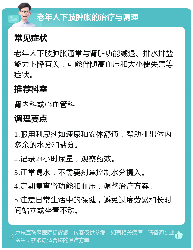 老年人下肢肿胀的治疗与调理 常见症状 老年人下肢肿胀通常与肾脏功能减退、排水排盐能力下降有关，可能伴随高血压和大小便失禁等症状。 推荐科室 肾内科或心血管科 调理要点 1.服用利尿剂如速尿和安体舒通，帮助排出体内多余的水分和盐分。 2.记录24小时尿量，观察药效。 3.正常喝水，不需要刻意控制水分摄入。 4.定期复查肾功能和血压，调整治疗方案。 5.注意日常生活中的保健，避免过度劳累和长时间站立或坐着不动。