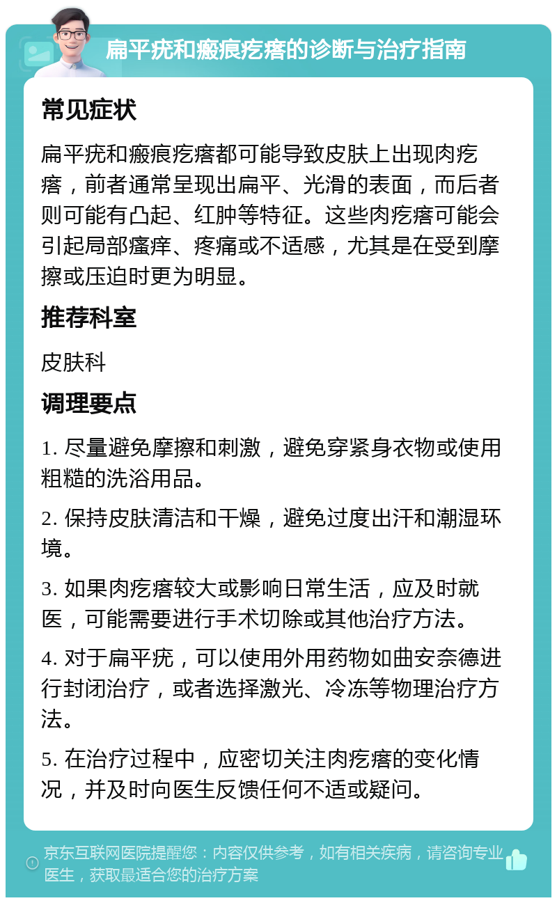 扁平疣和瘢痕疙瘩的诊断与治疗指南 常见症状 扁平疣和瘢痕疙瘩都可能导致皮肤上出现肉疙瘩，前者通常呈现出扁平、光滑的表面，而后者则可能有凸起、红肿等特征。这些肉疙瘩可能会引起局部瘙痒、疼痛或不适感，尤其是在受到摩擦或压迫时更为明显。 推荐科室 皮肤科 调理要点 1. 尽量避免摩擦和刺激，避免穿紧身衣物或使用粗糙的洗浴用品。 2. 保持皮肤清洁和干燥，避免过度出汗和潮湿环境。 3. 如果肉疙瘩较大或影响日常生活，应及时就医，可能需要进行手术切除或其他治疗方法。 4. 对于扁平疣，可以使用外用药物如曲安奈德进行封闭治疗，或者选择激光、冷冻等物理治疗方法。 5. 在治疗过程中，应密切关注肉疙瘩的变化情况，并及时向医生反馈任何不适或疑问。