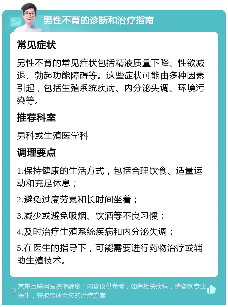 男性不育的诊断和治疗指南 常见症状 男性不育的常见症状包括精液质量下降、性欲减退、勃起功能障碍等。这些症状可能由多种因素引起，包括生殖系统疾病、内分泌失调、环境污染等。 推荐科室 男科或生殖医学科 调理要点 1.保持健康的生活方式，包括合理饮食、适量运动和充足休息； 2.避免过度劳累和长时间坐着； 3.减少或避免吸烟、饮酒等不良习惯； 4.及时治疗生殖系统疾病和内分泌失调； 5.在医生的指导下，可能需要进行药物治疗或辅助生殖技术。