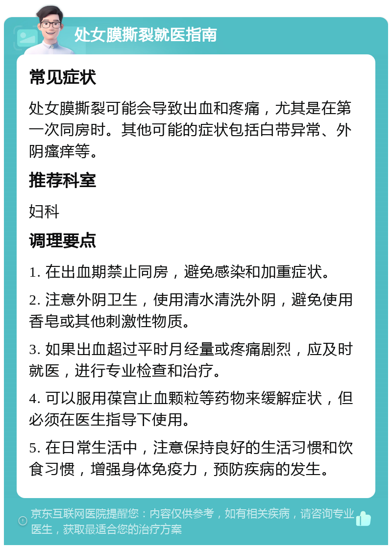 处女膜撕裂就医指南 常见症状 处女膜撕裂可能会导致出血和疼痛，尤其是在第一次同房时。其他可能的症状包括白带异常、外阴瘙痒等。 推荐科室 妇科 调理要点 1. 在出血期禁止同房，避免感染和加重症状。 2. 注意外阴卫生，使用清水清洗外阴，避免使用香皂或其他刺激性物质。 3. 如果出血超过平时月经量或疼痛剧烈，应及时就医，进行专业检查和治疗。 4. 可以服用葆宫止血颗粒等药物来缓解症状，但必须在医生指导下使用。 5. 在日常生活中，注意保持良好的生活习惯和饮食习惯，增强身体免疫力，预防疾病的发生。