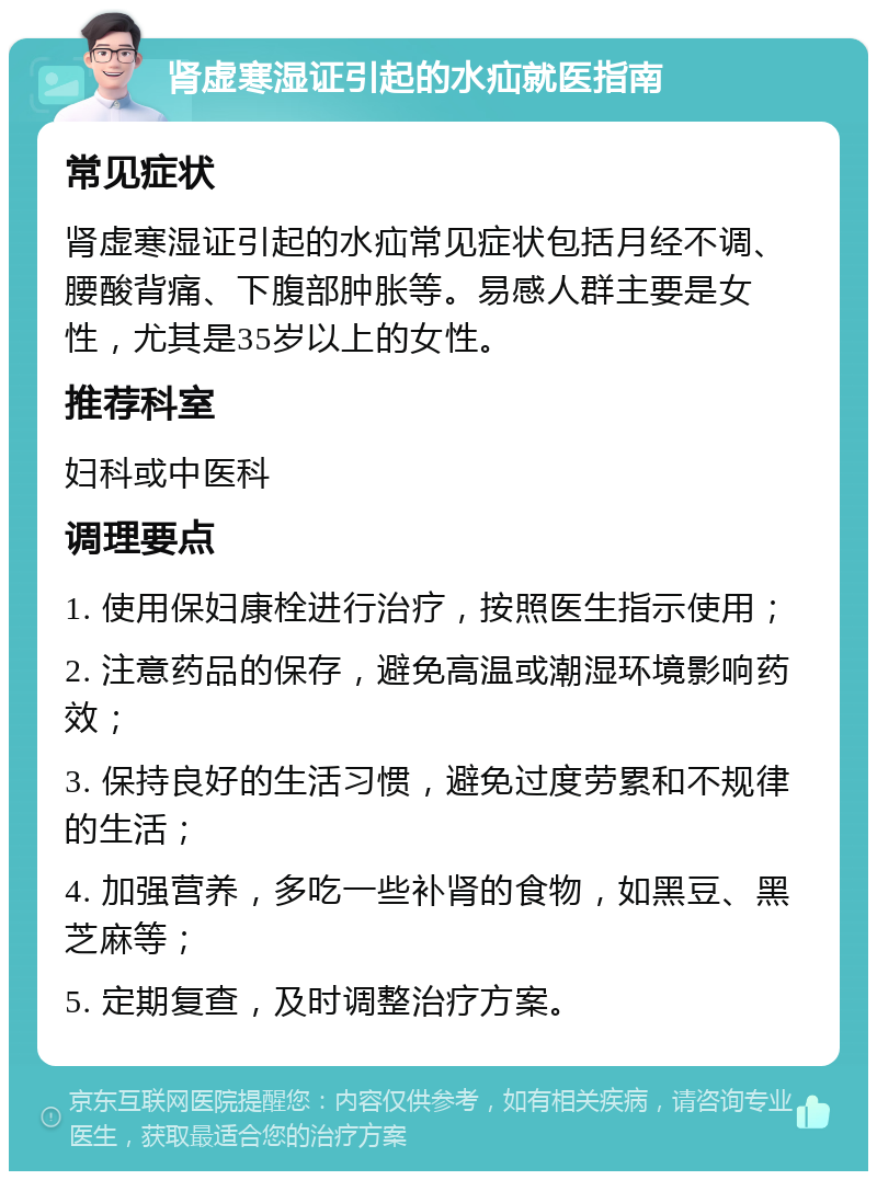 肾虚寒湿证引起的水疝就医指南 常见症状 肾虚寒湿证引起的水疝常见症状包括月经不调、腰酸背痛、下腹部肿胀等。易感人群主要是女性，尤其是35岁以上的女性。 推荐科室 妇科或中医科 调理要点 1. 使用保妇康栓进行治疗，按照医生指示使用； 2. 注意药品的保存，避免高温或潮湿环境影响药效； 3. 保持良好的生活习惯，避免过度劳累和不规律的生活； 4. 加强营养，多吃一些补肾的食物，如黑豆、黑芝麻等； 5. 定期复查，及时调整治疗方案。