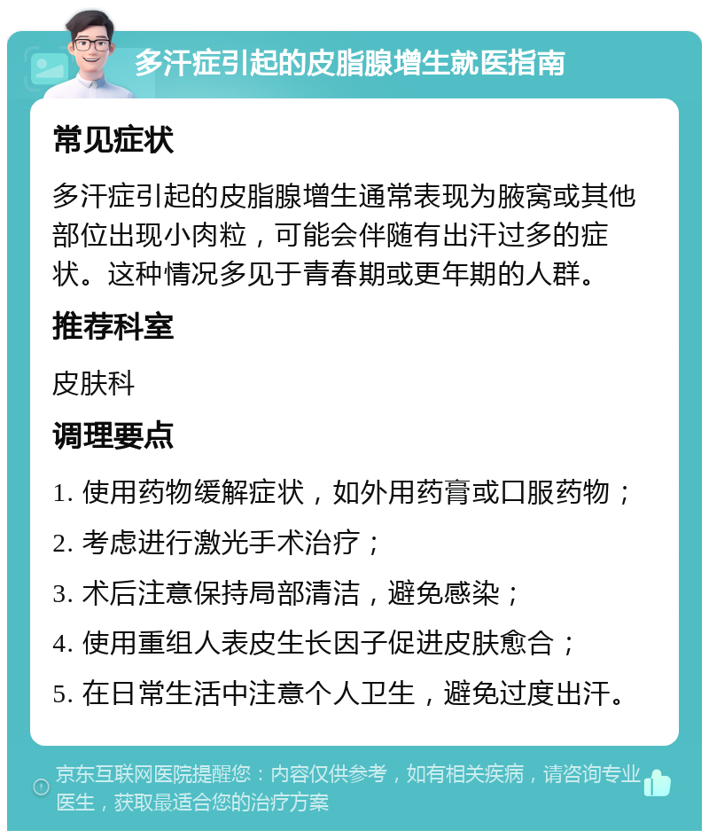 多汗症引起的皮脂腺增生就医指南 常见症状 多汗症引起的皮脂腺增生通常表现为腋窝或其他部位出现小肉粒，可能会伴随有出汗过多的症状。这种情况多见于青春期或更年期的人群。 推荐科室 皮肤科 调理要点 1. 使用药物缓解症状，如外用药膏或口服药物； 2. 考虑进行激光手术治疗； 3. 术后注意保持局部清洁，避免感染； 4. 使用重组人表皮生长因子促进皮肤愈合； 5. 在日常生活中注意个人卫生，避免过度出汗。