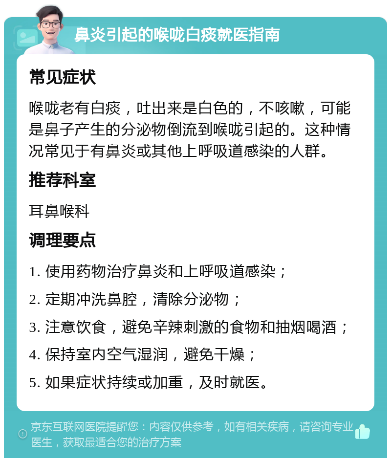 鼻炎引起的喉咙白痰就医指南 常见症状 喉咙老有白痰，吐出来是白色的，不咳嗽，可能是鼻子产生的分泌物倒流到喉咙引起的。这种情况常见于有鼻炎或其他上呼吸道感染的人群。 推荐科室 耳鼻喉科 调理要点 1. 使用药物治疗鼻炎和上呼吸道感染； 2. 定期冲洗鼻腔，清除分泌物； 3. 注意饮食，避免辛辣刺激的食物和抽烟喝酒； 4. 保持室内空气湿润，避免干燥； 5. 如果症状持续或加重，及时就医。