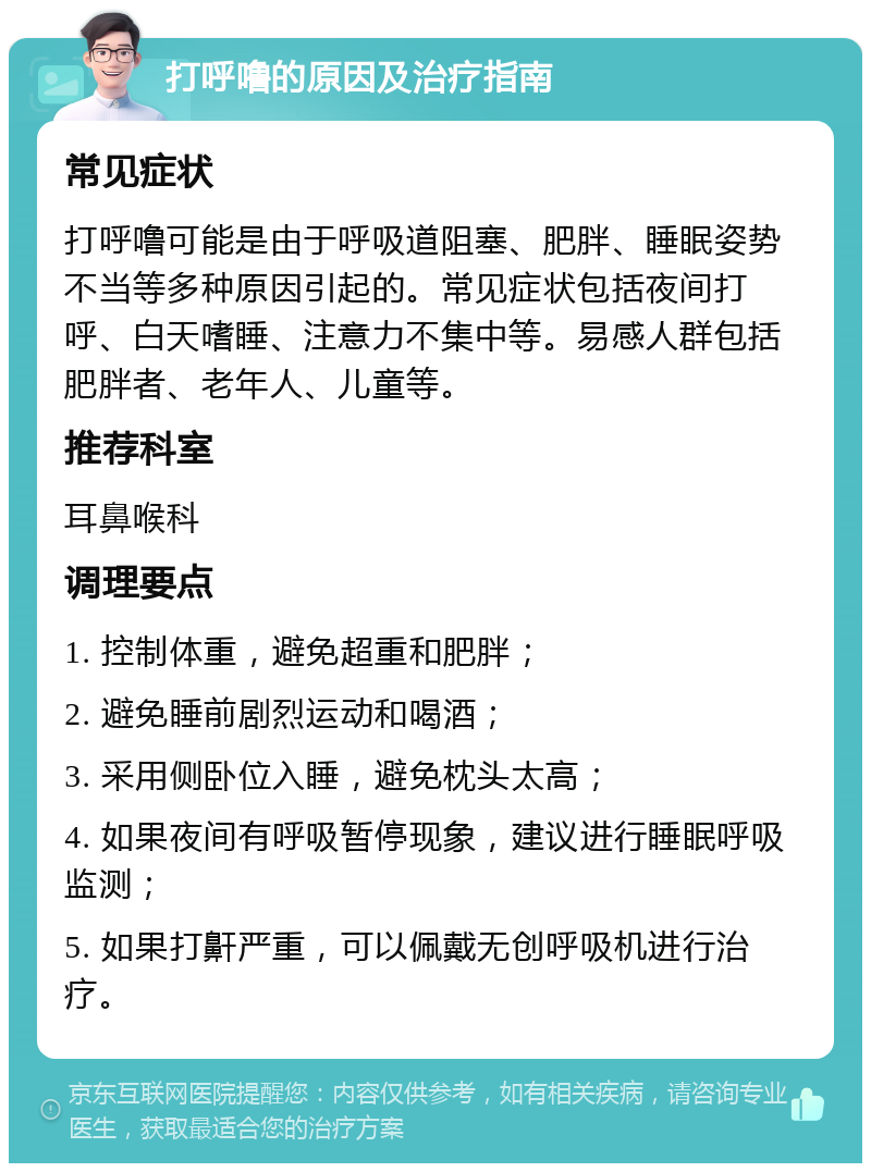 打呼噜的原因及治疗指南 常见症状 打呼噜可能是由于呼吸道阻塞、肥胖、睡眠姿势不当等多种原因引起的。常见症状包括夜间打呼、白天嗜睡、注意力不集中等。易感人群包括肥胖者、老年人、儿童等。 推荐科室 耳鼻喉科 调理要点 1. 控制体重，避免超重和肥胖； 2. 避免睡前剧烈运动和喝酒； 3. 采用侧卧位入睡，避免枕头太高； 4. 如果夜间有呼吸暂停现象，建议进行睡眠呼吸监测； 5. 如果打鼾严重，可以佩戴无创呼吸机进行治疗。