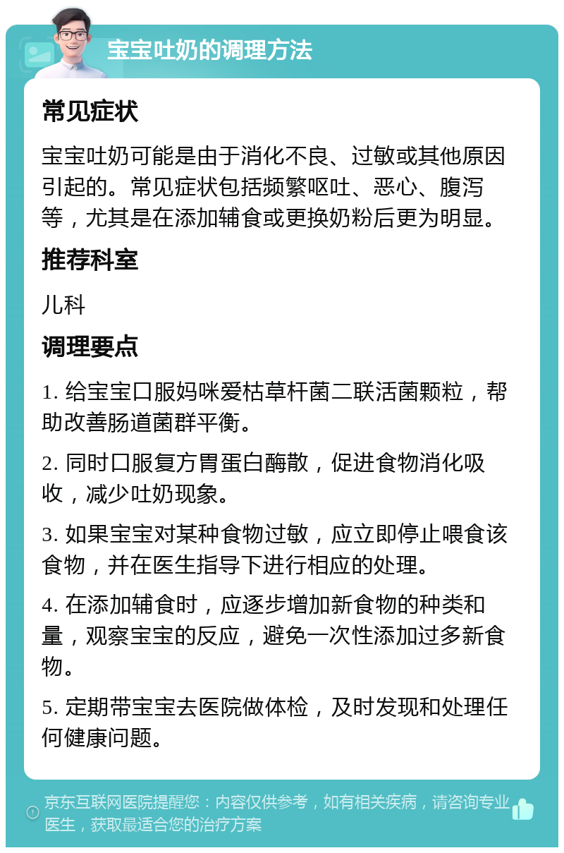 宝宝吐奶的调理方法 常见症状 宝宝吐奶可能是由于消化不良、过敏或其他原因引起的。常见症状包括频繁呕吐、恶心、腹泻等，尤其是在添加辅食或更换奶粉后更为明显。 推荐科室 儿科 调理要点 1. 给宝宝口服妈咪爱枯草杆菌二联活菌颗粒，帮助改善肠道菌群平衡。 2. 同时口服复方胃蛋白酶散，促进食物消化吸收，减少吐奶现象。 3. 如果宝宝对某种食物过敏，应立即停止喂食该食物，并在医生指导下进行相应的处理。 4. 在添加辅食时，应逐步增加新食物的种类和量，观察宝宝的反应，避免一次性添加过多新食物。 5. 定期带宝宝去医院做体检，及时发现和处理任何健康问题。