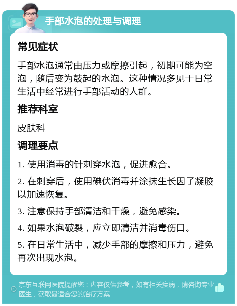 手部水泡的处理与调理 常见症状 手部水泡通常由压力或摩擦引起，初期可能为空泡，随后变为鼓起的水泡。这种情况多见于日常生活中经常进行手部活动的人群。 推荐科室 皮肤科 调理要点 1. 使用消毒的针刺穿水泡，促进愈合。 2. 在刺穿后，使用碘伏消毒并涂抹生长因子凝胶以加速恢复。 3. 注意保持手部清洁和干燥，避免感染。 4. 如果水泡破裂，应立即清洁并消毒伤口。 5. 在日常生活中，减少手部的摩擦和压力，避免再次出现水泡。