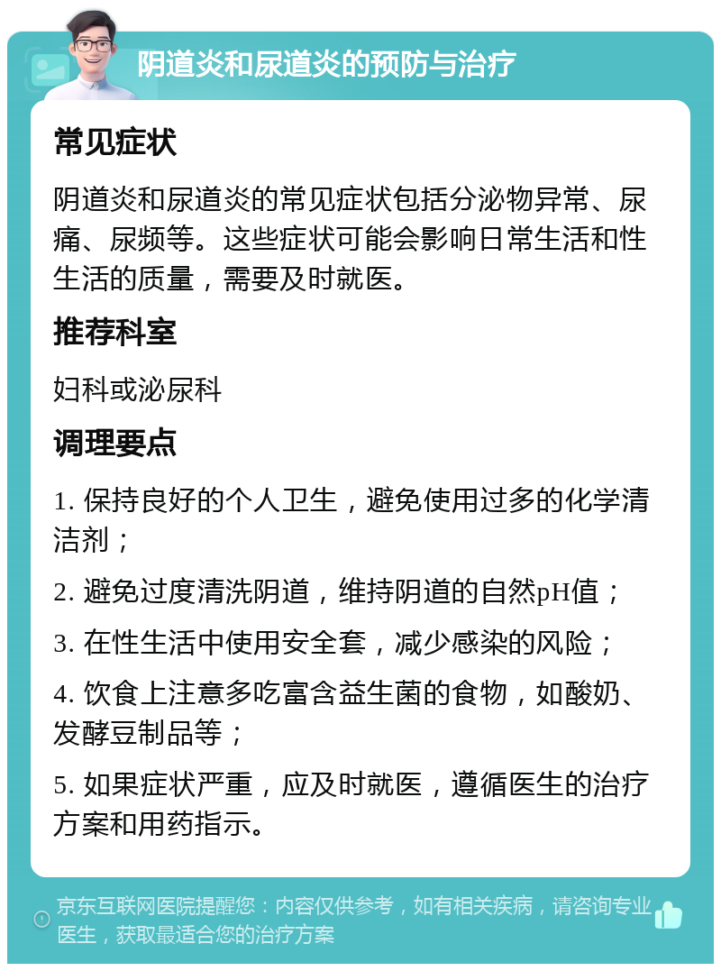 阴道炎和尿道炎的预防与治疗 常见症状 阴道炎和尿道炎的常见症状包括分泌物异常、尿痛、尿频等。这些症状可能会影响日常生活和性生活的质量，需要及时就医。 推荐科室 妇科或泌尿科 调理要点 1. 保持良好的个人卫生，避免使用过多的化学清洁剂； 2. 避免过度清洗阴道，维持阴道的自然pH值； 3. 在性生活中使用安全套，减少感染的风险； 4. 饮食上注意多吃富含益生菌的食物，如酸奶、发酵豆制品等； 5. 如果症状严重，应及时就医，遵循医生的治疗方案和用药指示。