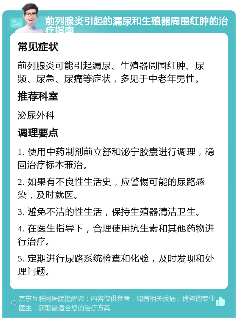 前列腺炎引起的漏尿和生殖器周围红肿的治疗指南 常见症状 前列腺炎可能引起漏尿、生殖器周围红肿、尿频、尿急、尿痛等症状，多见于中老年男性。 推荐科室 泌尿外科 调理要点 1. 使用中药制剂前立舒和泌宁胶囊进行调理，稳固治疗标本兼治。 2. 如果有不良性生活史，应警惕可能的尿路感染，及时就医。 3. 避免不洁的性生活，保持生殖器清洁卫生。 4. 在医生指导下，合理使用抗生素和其他药物进行治疗。 5. 定期进行尿路系统检查和化验，及时发现和处理问题。