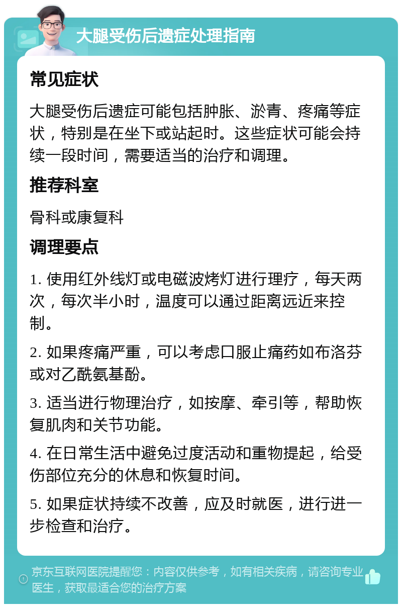 大腿受伤后遗症处理指南 常见症状 大腿受伤后遗症可能包括肿胀、淤青、疼痛等症状，特别是在坐下或站起时。这些症状可能会持续一段时间，需要适当的治疗和调理。 推荐科室 骨科或康复科 调理要点 1. 使用红外线灯或电磁波烤灯进行理疗，每天两次，每次半小时，温度可以通过距离远近来控制。 2. 如果疼痛严重，可以考虑口服止痛药如布洛芬或对乙酰氨基酚。 3. 适当进行物理治疗，如按摩、牵引等，帮助恢复肌肉和关节功能。 4. 在日常生活中避免过度活动和重物提起，给受伤部位充分的休息和恢复时间。 5. 如果症状持续不改善，应及时就医，进行进一步检查和治疗。