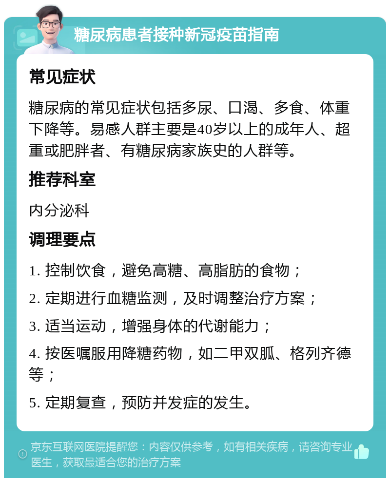 糖尿病患者接种新冠疫苗指南 常见症状 糖尿病的常见症状包括多尿、口渴、多食、体重下降等。易感人群主要是40岁以上的成年人、超重或肥胖者、有糖尿病家族史的人群等。 推荐科室 内分泌科 调理要点 1. 控制饮食，避免高糖、高脂肪的食物； 2. 定期进行血糖监测，及时调整治疗方案； 3. 适当运动，增强身体的代谢能力； 4. 按医嘱服用降糖药物，如二甲双胍、格列齐德等； 5. 定期复查，预防并发症的发生。