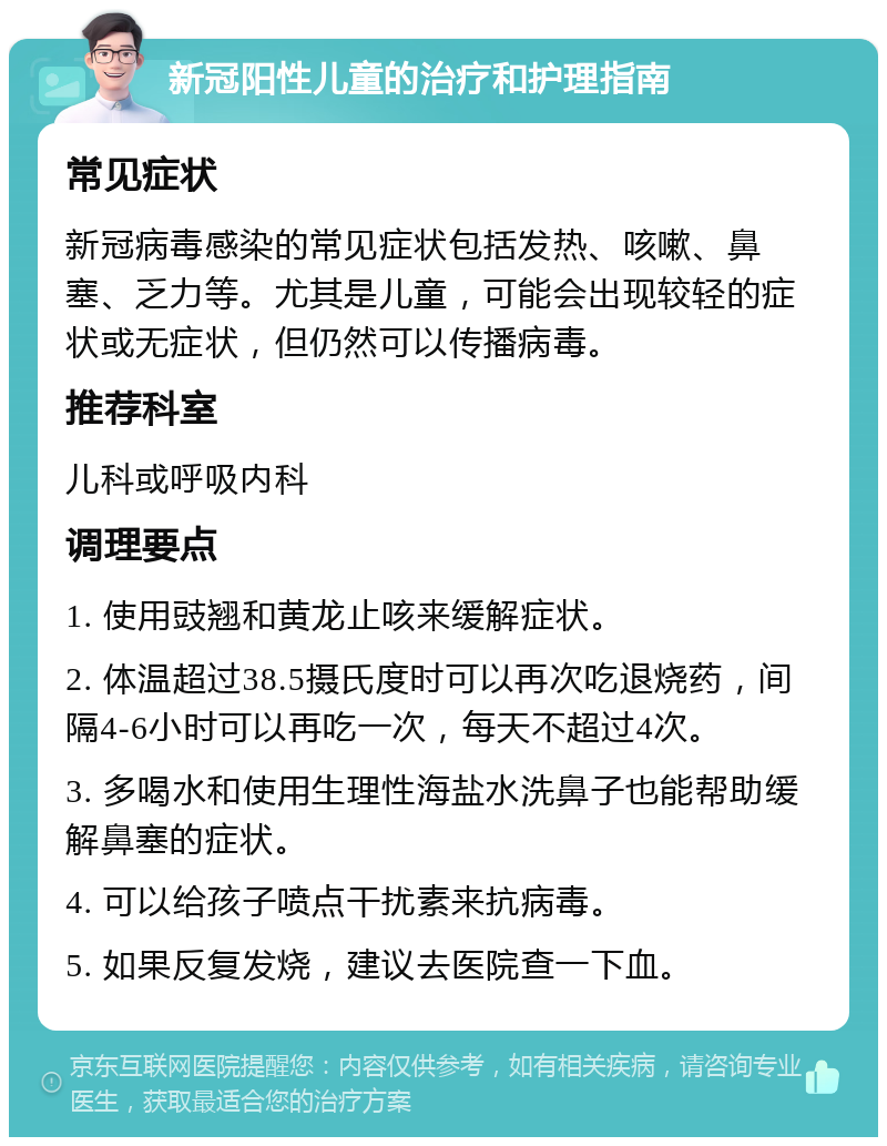 新冠阳性儿童的治疗和护理指南 常见症状 新冠病毒感染的常见症状包括发热、咳嗽、鼻塞、乏力等。尤其是儿童，可能会出现较轻的症状或无症状，但仍然可以传播病毒。 推荐科室 儿科或呼吸内科 调理要点 1. 使用豉翘和黄龙止咳来缓解症状。 2. 体温超过38.5摄氏度时可以再次吃退烧药，间隔4-6小时可以再吃一次，每天不超过4次。 3. 多喝水和使用生理性海盐水洗鼻子也能帮助缓解鼻塞的症状。 4. 可以给孩子喷点干扰素来抗病毒。 5. 如果反复发烧，建议去医院查一下血。