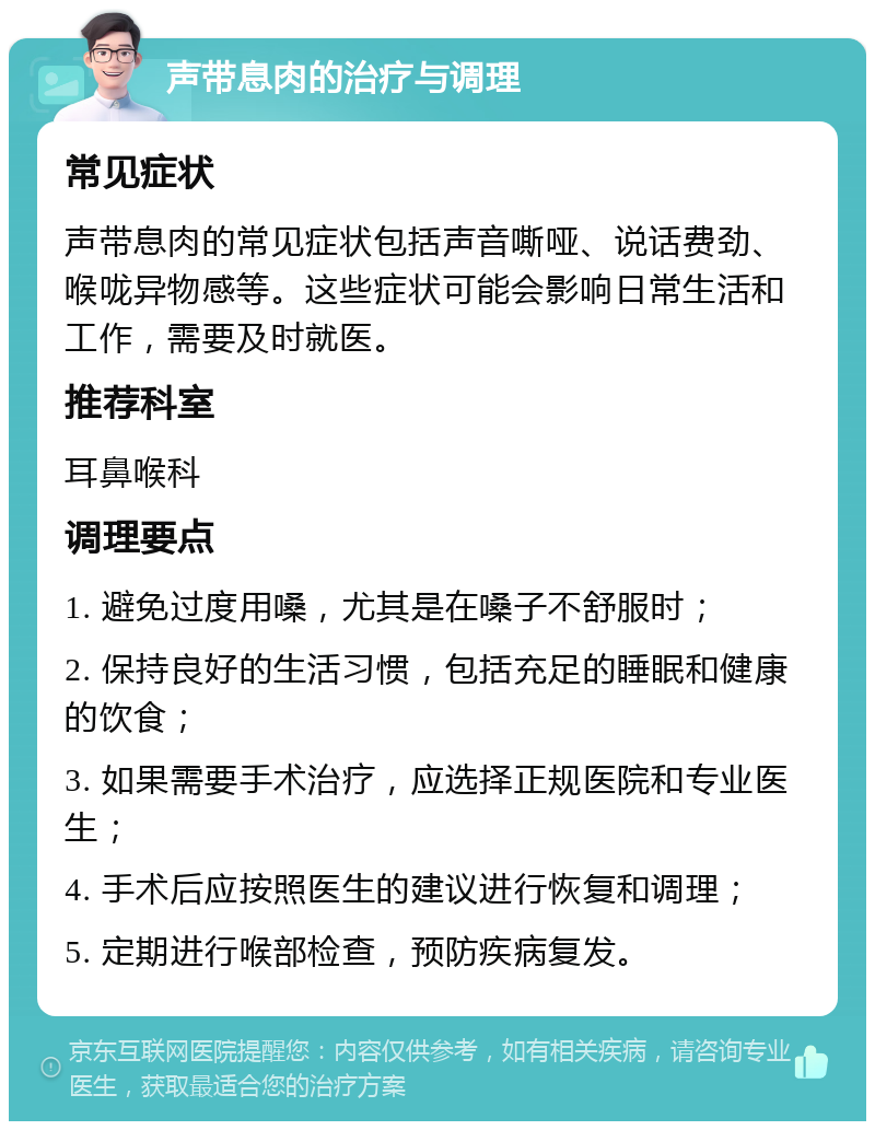 声带息肉的治疗与调理 常见症状 声带息肉的常见症状包括声音嘶哑、说话费劲、喉咙异物感等。这些症状可能会影响日常生活和工作，需要及时就医。 推荐科室 耳鼻喉科 调理要点 1. 避免过度用嗓，尤其是在嗓子不舒服时； 2. 保持良好的生活习惯，包括充足的睡眠和健康的饮食； 3. 如果需要手术治疗，应选择正规医院和专业医生； 4. 手术后应按照医生的建议进行恢复和调理； 5. 定期进行喉部检查，预防疾病复发。