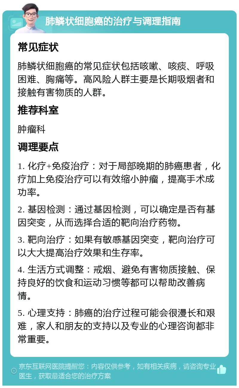 肺鳞状细胞癌的治疗与调理指南 常见症状 肺鳞状细胞癌的常见症状包括咳嗽、咳痰、呼吸困难、胸痛等。高风险人群主要是长期吸烟者和接触有害物质的人群。 推荐科室 肿瘤科 调理要点 1. 化疗+免疫治疗：对于局部晚期的肺癌患者，化疗加上免疫治疗可以有效缩小肿瘤，提高手术成功率。 2. 基因检测：通过基因检测，可以确定是否有基因突变，从而选择合适的靶向治疗药物。 3. 靶向治疗：如果有敏感基因突变，靶向治疗可以大大提高治疗效果和生存率。 4. 生活方式调整：戒烟、避免有害物质接触、保持良好的饮食和运动习惯等都可以帮助改善病情。 5. 心理支持：肺癌的治疗过程可能会很漫长和艰难，家人和朋友的支持以及专业的心理咨询都非常重要。