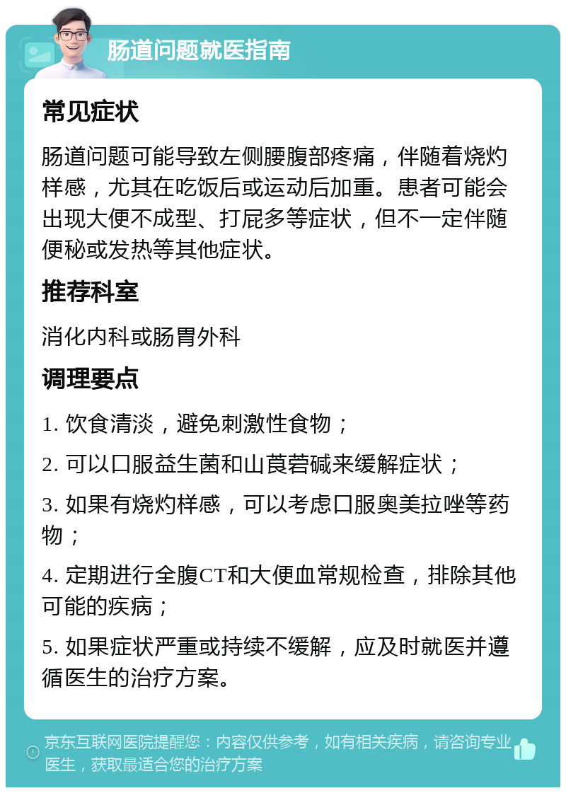 肠道问题就医指南 常见症状 肠道问题可能导致左侧腰腹部疼痛，伴随着烧灼样感，尤其在吃饭后或运动后加重。患者可能会出现大便不成型、打屁多等症状，但不一定伴随便秘或发热等其他症状。 推荐科室 消化内科或肠胃外科 调理要点 1. 饮食清淡，避免刺激性食物； 2. 可以口服益生菌和山莨菪碱来缓解症状； 3. 如果有烧灼样感，可以考虑口服奥美拉唑等药物； 4. 定期进行全腹CT和大便血常规检查，排除其他可能的疾病； 5. 如果症状严重或持续不缓解，应及时就医并遵循医生的治疗方案。