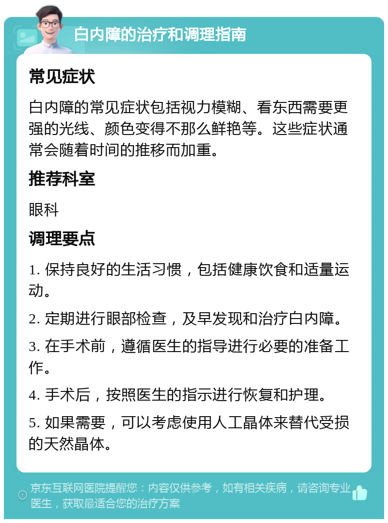 白内障的治疗和调理指南 常见症状 白内障的常见症状包括视力模糊、看东西需要更强的光线、颜色变得不那么鲜艳等。这些症状通常会随着时间的推移而加重。 推荐科室 眼科 调理要点 1. 保持良好的生活习惯，包括健康饮食和适量运动。 2. 定期进行眼部检查，及早发现和治疗白内障。 3. 在手术前，遵循医生的指导进行必要的准备工作。 4. 手术后，按照医生的指示进行恢复和护理。 5. 如果需要，可以考虑使用人工晶体来替代受损的天然晶体。