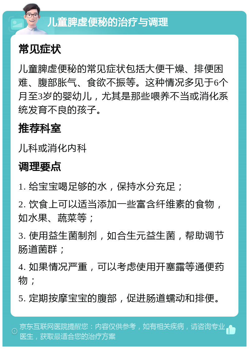 儿童脾虚便秘的治疗与调理 常见症状 儿童脾虚便秘的常见症状包括大便干燥、排便困难、腹部胀气、食欲不振等。这种情况多见于6个月至3岁的婴幼儿，尤其是那些喂养不当或消化系统发育不良的孩子。 推荐科室 儿科或消化内科 调理要点 1. 给宝宝喝足够的水，保持水分充足； 2. 饮食上可以适当添加一些富含纤维素的食物，如水果、蔬菜等； 3. 使用益生菌制剂，如合生元益生菌，帮助调节肠道菌群； 4. 如果情况严重，可以考虑使用开塞露等通便药物； 5. 定期按摩宝宝的腹部，促进肠道蠕动和排便。