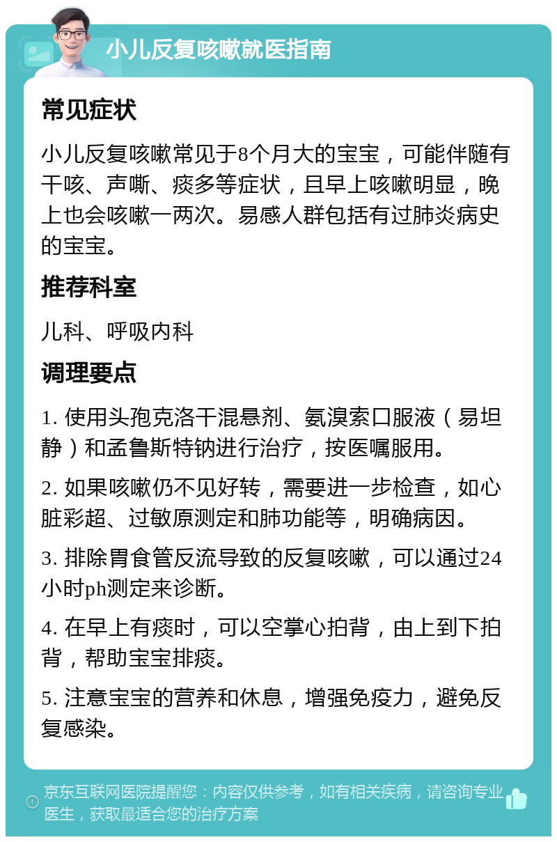 小儿反复咳嗽就医指南 常见症状 小儿反复咳嗽常见于8个月大的宝宝，可能伴随有干咳、声嘶、痰多等症状，且早上咳嗽明显，晚上也会咳嗽一两次。易感人群包括有过肺炎病史的宝宝。 推荐科室 儿科、呼吸内科 调理要点 1. 使用头孢克洛干混悬剂、氨溴索口服液（易坦静）和孟鲁斯特钠进行治疗，按医嘱服用。 2. 如果咳嗽仍不见好转，需要进一步检查，如心脏彩超、过敏原测定和肺功能等，明确病因。 3. 排除胃食管反流导致的反复咳嗽，可以通过24小时ph测定来诊断。 4. 在早上有痰时，可以空掌心拍背，由上到下拍背，帮助宝宝排痰。 5. 注意宝宝的营养和休息，增强免疫力，避免反复感染。